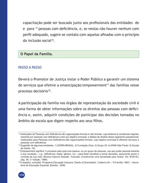 104
capacitação pode ser buscada junto aos profissionais das entidades de
e para 15
pessoas com deficiência, e, se nestas não houver nenhum com
perfil adequado, sugere-se contato com aquelas afinadas com o princípio
da inclusão social16
.
O Papel da Família.
PASSO A PASSO
Deverá o Promotor de Justiça instar o Poder Público a garantir um sistema
de serviços que efetive a emancipação/empowerment17
das famílias nesse
processo decisório18
.
A participação da família nos órgãos de representação da sociedade civil é
uma forma de obter informações sobre os direitos das pessoas com defici-
ência e, assim, adquirir condições de participar das decisões tomadas no
âmbito da escola que digam respeito aos seus filhos.
15
Instituições de Pessoas com Deficiência são organizações formais e não formais, cuja diretoria é constituída majorita-
riamente por pessoas com deficiência e tem por objetivo principal a defesa de direitos desse segmento populacional.
Instituições para Pessoas com Deficiência são organizações formais, cujo objetivo principal é oferecer serviços a
pessoas com deficiência.
16
Sugestão de algumas entidades: 1) SORRI-BRASIL; 2) Fundação Orsa; 3) Grupo 25; 4) APAE-São Paulo; 5) Escola
de Gente - RJ.
17
Empowerment significa “o processo pelo qual uma pessoa, ou um grupo de pessoas, usa seu poder pessoal inerente
a sua condição – v.g.: deficiência, idade, gênero, cor – para fazer escolhas e tomar decisões, assumindo assim o
controle de sua vida” (Romeu Kasumi Sassaki, “Inclusão: Construindo uma Sociedade para Todos”, Ed. WVA-RJ,
pág. 38, 3.ª edição, 1999).
18
A respeito, consultar “Programa Educação Inclusiva: Direito à Diversidade”, Caderno 04 – “A Família”; MEC – Secre-
taria de Educação Especial, Brasília - 2006.
 
