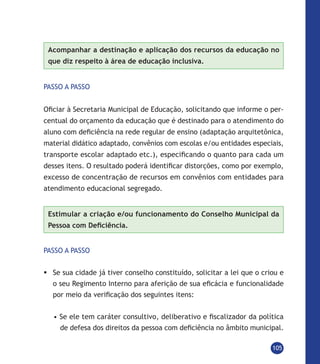 105
Acompanhar a destinação e aplicação dos recursos da educação no
que diz respeito à área de educação inclusiva.
PASSO A PASSO
Oficiar à Secretaria Municipal de Educação, solicitando que informe o per-
centual do orçamento da educação que é destinado para o atendimento do
aluno com deficiência na rede regular de ensino (adaptação arquitetônica,
material didático adaptado, convênios com escolas e/ou entidades especiais,
transporte escolar adaptado etc.), especificando o quanto para cada um
desses itens. O resultado poderá identificar distorções, como por exemplo,
excesso de concentração de recursos em convênios com entidades para
atendimento educacional segregado.
Estimular a criação e/ou funcionamento do Conselho Municipal da
Pessoa com Deficiência.
PASSO A PASSO
	Se sua cidade já tiver conselho constituído, solicitar a lei que o criou e
o seu Regimento Interno para aferição de sua eficácia e funcionalidade
por meio da verificação dos seguintes itens:
• Se ele tem caráter consultivo, deliberativo e fiscalizador da política
de defesa dos direitos da pessoa com deficiência no âmbito municipal.
 