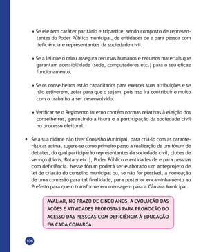 106
• Se ele tem caráter paritário e tripartite, sendo composto de represen-
tantes do Poder Público municipal, de entidades de e para pessoa com
deficiência e representantes da sociedade civil.
• Se a lei que o criou assegura recursos humanos e recursos materiais que
garantam acessibilidade (sede, computadores etc.) para o seu eficaz
funcionamento.
• Se os conselheiros estão capacitados para exercer suas atribuições e se
não estiverem, zelar para que o sejam, pois isso irá contribuir e muito
com o trabalho a ser desenvolvido.
• Verificar se o Regimento Interno contém normas relativas à eleição dos
conselheiros, garantindo a lisura e a participação da sociedade civil
no processo eleitoral.
	Se a sua cidade não tiver Conselho Municipal, para criá-lo com as caracte-
rísticas acima, sugere-se como primeiro passo a realização de um fórum de
debates, do qual participarão representantes da sociedade civil, clubes de
serviço (Lions, Rotary etc.), Poder Público e entidades de e para pessoas
com deficiência. Nesse fórum poderá ser elaborado um anteprojeto de
lei de criação do conselho municipal ou, se não for possível, a nomeação
de uma comissão para tal finalidade, para posterior encaminhamento ao
Prefeito para que o transforme em mensagem para a Câmara Municipal.
AVALIAR, NO PRAZO DE CINCO ANOS, A EVOLUÇÃO DAS
AÇÕES E ATIVIDADES PROPOSTAS PARA PROMOÇÃO DO
ACESSO DAS PESSOAS COM DEFICIÊNCIA À EDUCAÇÃO
EM CADA COMARCA.
 