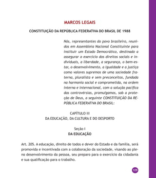 109
MARCOS LEGAIS
CONSTITUIÇÃO DA REPÚBLICA FEDERATIVA DO BRASIL DE 1988
Nós, representantes do povo brasileiro, reuni-
dos em Assembleia Nacional Constituinte para
instituir um Estado Democrático, destinado a
assegurar o exercício dos direitos sociais e in-
dividuais, a liberdade, a segurança, o bem-es-
tar, o desenvolvimento, a igualdade e a justiça
como valores supremos de uma sociedade fra-
terna, pluralista e sem preconceitos, fundada
na harmonia social e comprometida, na ordem
interna e internacional, com a solução pacífica
das controvérsias, promulgamos, sob a prote-
ção de Deus, a seguinte CONSTITUIÇÃO DA RE-
PÚBLICA FEDERATIVA DO BRASIL:
CAPÍTULO III
DA EDUCAÇÃO, DA CULTURA E DO DESPORTO
Seção I
DA EDUCAÇÃO
Art. 205. A educação, direito de todos e dever do Estado e da família, será
promovida e incentivada com a colaboração da sociedade, visando ao ple-
no desenvolvimento da pessoa, seu preparo para o exercício da cidadania
e sua qualificação para o trabalho.
 