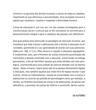 cimento e na garantia dos direitos humanos e sociais de todos os cidadãos,
respeitando-se suas diferenças e peculiaridades. Uma sociedade inclusiva é
aquela que reconhece, respeita e responde à diversidade humana.
A área de educação é, por sua vez, um dos campos privilegiados para a
transformação social e cultural que se faz necessária no caminho para o
desenvolvimento integral e para a cidadania das pessoas com deficiência.
Este guia prático está alicerçado no paradigma da educação inclusiva, que
reconhece que toda criança e adolescente têm o direito à educação na di-
versidade, garantindo-se o seu aprendizado de acordo com suas potenciali-
dades (art. 208, V, C.F.). Disto decorre o repúdio à educação segregadora.
É fundamental, pois, que o Promotor de Justiça mantenha aproximação das
instituições e pessoas envolvidas com a educação, preservando um diálogo
permanente, a fim de identificar aquelas que estão afinadas com este para-
digma, contribuindo para uma unidade de esforços afinados com os mesmos
ideais. Deste universo, fazem parte não só as pessoas diretamente ligadas
à educação, mas também aquelas que estão fora do espaço escolar e que
tenham, direta ou indiretamente, relação de proximidade com a criança e
adolescente no curso de seu período de aprendizagem como, por exemplo, a
família, os conselhos municipais da criança e do adolescente, da pessoa com
deficiência, o promotor de justiça da infância e juventude, dentre outros.
OS AUTORES
 