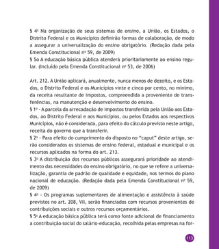 113
§ 4o
Na organização de seus sistemas de ensino, a União, os Estados, o
Distrito Federal e os Municípios definirão formas de colaboração, de modo
a assegurar a universalização do ensino obrigatório. (Redação dada pela
Emenda Constitucional no
59, de 2009)
§ 5o A educação básica pública atenderá prioritariamente ao ensino regu-
lar. (Incluído pela Emenda Constitucional no
53, de 2006)
Art. 212. A União aplicará, anualmente, nunca menos de dezoito, e os Esta-
dos, o Distrito Federal e os Municípios vinte e cinco por cento, no mínimo,
da receita resultante de impostos, compreendida a proveniente de trans-
ferências, na manutenção e desenvolvimento do ensino.
§ 1o
- A parcela da arrecadação de impostos transferida pela União aos Esta-
dos, ao Distrito Federal e aos Municípios, ou pelos Estados aos respectivos
Municípios, não é considerada, para efeito do cálculo previsto neste artigo,
receita do governo que a transferir.
§ 2o
- Para efeito do cumprimento do disposto no “caput” deste artigo, se-
rão considerados os sistemas de ensino federal, estadual e municipal e os
recursos aplicados na forma do art. 213.
§ 3o
A distribuição dos recursos públicos assegurará prioridade ao atendi-
mento das necessidades do ensino obrigatório, no que se refere a universa-
lização, garantia de padrão de qualidade e equidade, nos termos do plano
nacional de educação. (Redação dada pela Emenda Constitucional no
59,
de 2009)
§ 4o
- Os programas suplementares de alimentação e assistência à saúde
previstos no art. 208, VII, serão financiados com recursos provenientes de
contribuições sociais e outros recursos orçamentários.
§ 5o
A educação básica pública terá como fonte adicional de financiamento
a contribuição social do salário-educação, recolhida pelas empresas na for-
 