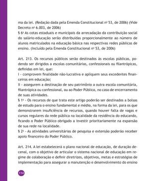 114
ma da lei. (Redação dada pela Emenda Constitucional no
53, de 2006) (Vide
Decreto no
6.003, de 2006)
§ 6o
As cotas estaduais e municipais da arrecadação da contribuição social
do salário-educação serão distribuídas proporcionalmente ao número de
alunos matriculados na educação básica nas respectivas redes públicas de
ensino. (Incluído pela Emenda Constitucional no
53, de 2006)
Art. 213. Os recursos públicos serão destinados às escolas públicas, po-
dendo ser dirigidos a escolas comunitárias, confessionais ou filantrópicas,
definidas em lei, que:
I - comprovem finalidade não-lucrativa e apliquem seus excedentes finan-
ceiros em educação;
II - assegurem a destinação de seu patrimônio a outra escola comunitária,
filantrópica ou confessional, ou ao Poder Público, no caso de encerramento
de suas atividades.
§ 1o
- Os recursos de que trata este artigo poderão ser destinados a bolsas
de estudo para o ensino fundamental e médio, na forma da lei, para os que
demonstrarem insuficiência de recursos, quando houver falta de vagas e
cursos regulares da rede pública na localidade da residência do educando,
ficando o Poder Público obrigado a investir prioritariamente na expansão
de sua rede na localidade.
§ 2o
- As atividades universitárias de pesquisa e extensão poderão receber
apoio financeiro do Poder Público.
Art. 214. A lei estabelecerá o plano nacional de educação, de duração de-
cenal, com o objetivo de articular o sistema nacional de educação em re-
gime de colaboração e definir diretrizes, objetivos, metas e estratégias de
implementação para assegurar a manutenção e desenvolvimento do ensino
 