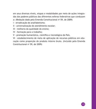 115
em seus diversos níveis, etapas e modalidades por meio de ações integra-
das dos poderes públicos das diferentes esferas federativas que conduzam
a: (Redação dada pela Emenda Constitucional no
59, de 2009)
I - erradicação do analfabetismo;
II - universalização do atendimento escolar;
III - melhoria da qualidade do ensino;
IV - formação para o trabalho;
V - promoção humanística, científica e tecnológica do País.
VI - estabelecimento de meta de aplicação de recursos públicos em edu-
cação como proporção do produto interno bruto. (Incluído pela Emenda
Constitucional no
59, de 2009)
 