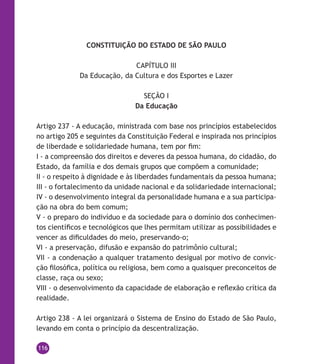 116
CONSTITUIÇÃO DO ESTADO DE SÃO PAULO
CAPÍTULO III
Da Educação, da Cultura e dos Esportes e Lazer
SEÇÃO I
Da Educação
Artigo 237 - A educação, ministrada com base nos princípios estabelecidos
no artigo 205 e seguintes da Constituição Federal e inspirada nos princípios
de liberdade e solidariedade humana, tem por fim:
I - a compreensão dos direitos e deveres da pessoa humana, do cidadão, do
Estado, da família e dos demais grupos que compõem a comunidade;
II - o respeito à dignidade e às liberdades fundamentais da pessoa humana;
III - o fortalecimento da unidade nacional e da solidariedade internacional;
IV - o desenvolvimento integral da personalidade humana e a sua participa-
ção na obra do bem comum;
V - o preparo do indivíduo e da sociedade para o domínio dos conhecimen-
tos científicos e tecnológicos que lhes permitam utilizar as possibilidades e
vencer as dificuldades do meio, preservando-o;
VI - a preservação, difusão e expansão do patrimônio cultural;
VII - a condenação a qualquer tratamento desigual por motivo de convic-
ção filosófica, política ou religiosa, bem como a quaisquer preconceitos de
classe, raça ou sexo;
VIII - o desenvolvimento da capacidade de elaboração e reflexão crítica da
realidade.
Artigo 238 - A lei organizará o Sistema de Ensino do Estado de São Paulo,
levando em conta o princípio da descentralização.
 