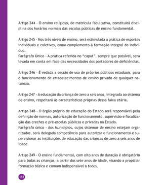 118
Artigo 244 - O ensino religioso, de matrícula facultativa, constituirá disci-
plina dos horários normais das escolas públicas de ensino fundamental.
Artigo 245 - Nos três níveis de ensino, será estimulada a prática de esportes
individuais e coletivos, como complemento à formação integral do indiví-
duo.
Parágrafo Único - A prática referida no “caput”, sempre que possível, será
levada em conta em face das necessidades dos portadores de deficiências.
Artigo 246 - É vedada a cessão de uso de próprios públicos estaduais, para
o funcionamento de estabelecimentos de ensino privado de qualquer na-
tureza.
Artigo 247 - A educação da criança de zero a seis anos, integrada ao sistema
de ensino, respeitará as características próprias dessa faixa etária.
Artigo 248 - O órgão próprio de educação do Estado será responsável pela
definição de normas, autorização de funcionamento, supervisão e fiscaliza-
ção das creches e pré-escolas públicas e privadas no Estado.
Parágrafo único - Aos Municípios, cujos sistemas de ensino estejam orga-
nizados, será delegada competência para autorizar o funcionamento e su-
pervisionar as instituições de educação das crianças de zero a seis anos de
idade.
Artigo 249 - O ensino fundamental, com oito anos de duração é obrigatório
para todas as crianças, a partir dos sete anos de idade, visando a propiciar
formação básica e comum indispensável a todos.
 