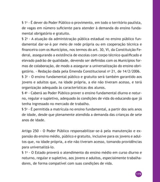 119
§ 1o
- É dever do Poder Público o provimento, em todo o território paulista,
de vagas em número suficiente para atender à demanda do ensino funda-
mental obrigatório e gratuito.
§ 2o
- A atuação da administração pública estadual no ensino público fun-
damental dar-se-á por meio de rede própria ou em cooperação técnica e
financeira com os Municípios, nos termos do art. 30, VI, da Constituição Fe-
deral, assegurando a existência de escolas com corpo técnico qualificado e
elevado padrão de qualidade, devendo ser definidas com os Municípios for-
mas de colaboração, de modo a assegurar a universalização do ensino obri-
gatório. - Redação dada pela Emenda Constitucional no
21, de 14/2/2006.
§ 3o
- O ensino fundamental público e gratuito será também garantido aos
jovens e adultos que, na idade própria, a ele não tiveram acesso, e terá
organização adequada às características dos alunos.
§ 4o
- Caberá ao Poder Público prover o ensino fundamental diurno e notur-
no, regular e supletivo, adequado às condições de vida do educando que já
tenha ingressado no mercado de trabalho.
§ 5o
- É permitida a matrícula no ensino fundamental, a partir dos seis anos
de idade, desde que plenamente atendida a demanda das crianças de sete
anos de idade.
Artigo 250 - O Poder Público responsabilizar-se-á pela manutenção e ex-
pansão do ensino médio, público e gratuito, inclusive para os jovens e adul-
tos que, na idade própria, a ele não tiveram acesso, tomando providências
para universalizá-lo.
§ 1o
- O Estado proverá o atendimento do ensino médio em curso diurno e
noturno, regular e supletivo, aos jovens e adultos, especialmente trabalha-
dores, de forma compatível com suas condições de vida.
 