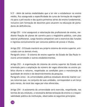 120
§ 2o
- Além de outras modalidades que a lei vier a estabelecer no ensino
médio, fica assegurada a especificidade do curso de formação do magisté-
rio para a pré-escola e das quatro primeiras séries do ensino fundamental,
inclusive com formação de docentes para atuarem na educação de porta-
dores de deficiências.
Artigo 251 - A lei assegurará a valorização dos profissionais de ensino, me-
diante fixação de planos de carreira para o magistério público, com piso
salarial profissional, carga horária compatível com o exercício das funções
e ingresso exclusivamente por concurso público de provas e títulos.
Artigo 252 - O Estado manterá seu próprio sistema de ensino superior, arti-
culado com os demais níveis.
Parágrafo único - O sistema de ensino superior do Estado de São Paulo in-
cluirá universidades e outros estabelecimentos.
Artigo 253 - A organização do sistema de ensino superior do Estado será
orientada para a ampliação do número de vagas oferecidas no ensino pú-
blico diurno e noturno, respeitadas as condições para a manutenção da
qualidade de ensino e do desenvolvimento da pesquisa.
Parágrafo único - As universidades públicas estaduais deverão manter cur-
sos noturnos que, no conjunto de suas unidades, correspondam a um terço
pelo menos, do total das vagas por elas oferecidas.
Artigo 254 - A autonomia da universidade será exercida, respeitando, nos
termos do seu estatuto, a necessária democratização do ensino e a respon-
sabilidade pública da instituição, observados os seguintes princípios:
 