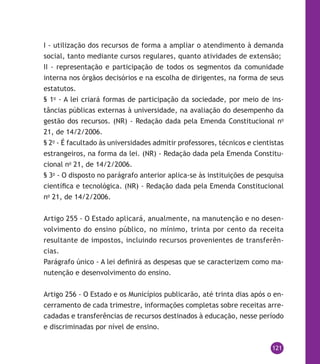 121
I - utilização dos recursos de forma a ampliar o atendimento à demanda
social, tanto mediante cursos regulares, quanto atividades de extensão;
II - representação e participação de todos os segmentos da comunidade
interna nos órgãos decisórios e na escolha de dirigentes, na forma de seus
estatutos.
§ 1o
- A lei criará formas de participação da sociedade, por meio de ins-
tâncias públicas externas à universidade, na avaliação do desempenho da
gestão dos recursos. (NR) - Redação dada pela Emenda Constitucional no
21, de 14/2/2006.
§ 2o
- É facultado às universidades admitir professores, técnicos e cientistas
estrangeiros, na forma da lei. (NR) - Redação dada pela Emenda Constitu-
cional no
21, de 14/2/2006.
§ 3o
- O disposto no parágrafo anterior aplica-se às instituições de pesquisa
científica e tecnológica. (NR) - Redação dada pela Emenda Constitucional
no
21, de 14/2/2006.
Artigo 255 - O Estado aplicará, anualmente, na manutenção e no desen-
volvimento do ensino público, no mínimo, trinta por cento da receita
resultante de impostos, incluindo recursos provenientes de transferên-
cias.
Parágrafo único - A lei definirá as despesas que se caracterizem como ma-
nutenção e desenvolvimento do ensino.
Artigo 256 - O Estado e os Municípios publicarão, até trinta dias após o en-
cerramento de cada trimestre, informações completas sobre receitas arre-
cadadas e transferências de recursos destinados à educação, nesse período
e discriminadas por nível de ensino.
 