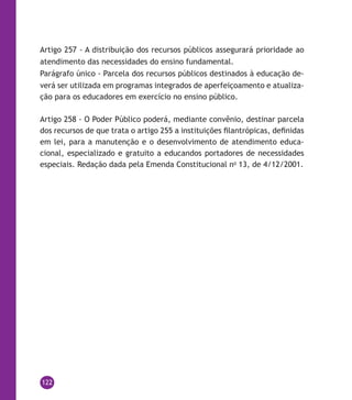 122
Artigo 257 - A distribuição dos recursos públicos assegurará prioridade ao
atendimento das necessidades do ensino fundamental.
Parágrafo único - Parcela dos recursos públicos destinados à educação de-
verá ser utilizada em programas integrados de aperfeiçoamento e atualiza-
ção para os educadores em exercício no ensino público.
Artigo 258 - O Poder Público poderá, mediante convênio, destinar parcela
dos recursos de que trata o artigo 255 a instituições filantrópicas, definidas
em lei, para a manutenção e o desenvolvimento de atendimento educa-
cional, especializado e gratuito a educandos portadores de necessidades
especiais. Redação dada pela Emenda Constitucional no
13, de 4/12/2001.
 