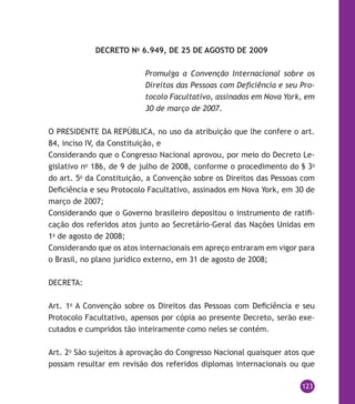 123
DECRETO No
6.949, DE 25 DE AGOSTO DE 2009
Promulga a Convenção Internacional sobre os
Direitos das Pessoas com Deficiência e seu Pro-
tocolo Facultativo, assinados em Nova York, em
30 de março de 2007.
O PRESIDENTE DA REPÚBLICA, no uso da atribuição que lhe confere o art.
84, inciso IV, da Constituição, e
Considerando que o Congresso Nacional aprovou, por meio do Decreto Le-
gislativo no
186, de 9 de julho de 2008, conforme o procedimento do § 3o
do art. 5o
da Constituição, a Convenção sobre os Direitos das Pessoas com
Deficiência e seu Protocolo Facultativo, assinados em Nova York, em 30 de
março de 2007;
Considerando que o Governo brasileiro depositou o instrumento de ratifi-
cação dos referidos atos junto ao Secretário-Geral das Nações Unidas em
1o
de agosto de 2008;
Considerando que os atos internacionais em apreço entraram em vigor para
o Brasil, no plano jurídico externo, em 31 de agosto de 2008;
DECRETA:
Art. 1o
A Convenção sobre os Direitos das Pessoas com Deficiência e seu
Protocolo Facultativo, apensos por cópia ao presente Decreto, serão exe-
cutados e cumpridos tão inteiramente como neles se contém.
Art. 2o
São sujeitos à aprovação do Congresso Nacional quaisquer atos que
possam resultar em revisão dos referidos diplomas internacionais ou que
 