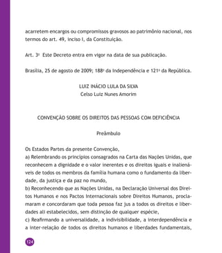124
acarretem encargos ou compromissos gravosos ao patrimônio nacional, nos
termos do art. 49, inciso I, da Constituição.
Art. 3o
Este Decreto entra em vigor na data de sua publicação.
Brasília, 25 de agosto de 2009; 188o
da Independência e 121o
da República.
LUIZ INÁCIO LULA DA SILVA
Celso Luiz Nunes Amorim
CONVENÇÃO SOBRE OS DIREITOS DAS PESSOAS COM DEFICIÊNCIA
Preâmbulo
Os Estados Partes da presente Convenção,
a) Relembrando os princípios consagrados na Carta das Nações Unidas, que
reconhecem a dignidade e o valor inerentes e os direitos iguais e inaliená-
veis de todos os membros da família humana como o fundamento da liber-
dade, da justiça e da paz no mundo,
b) Reconhecendo que as Nações Unidas, na Declaração Universal dos Direi-
tos Humanos e nos Pactos Internacionais sobre Direitos Humanos, procla-
maram e concordaram que toda pessoa faz jus a todos os direitos e liber-
dades ali estabelecidos, sem distinção de qualquer espécie,
c) Reafirmando a universalidade, a indivisibilidade, a interdependência e
a inter-relação de todos os direitos humanos e liberdades fundamentais,
 