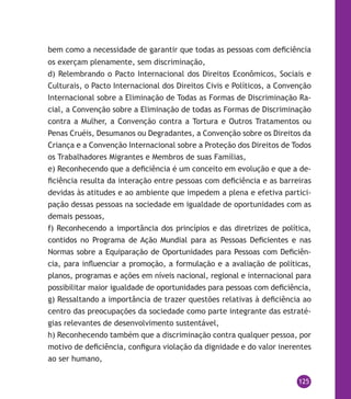 125
bem como a necessidade de garantir que todas as pessoas com deficiência
os exerçam plenamente, sem discriminação,
d) Relembrando o Pacto Internacional dos Direitos Econômicos, Sociais e
Culturais, o Pacto Internacional dos Direitos Civis e Políticos, a Convenção
Internacional sobre a Eliminação de Todas as Formas de Discriminação Ra-
cial, a Convenção sobre a Eliminação de todas as Formas de Discriminação
contra a Mulher, a Convenção contra a Tortura e Outros Tratamentos ou
Penas Cruéis, Desumanos ou Degradantes, a Convenção sobre os Direitos da
Criança e a Convenção Internacional sobre a Proteção dos Direitos de Todos
os Trabalhadores Migrantes e Membros de suas Famílias,
e) Reconhecendo que a deficiência é um conceito em evolução e que a de-
ficiência resulta da interação entre pessoas com deficiência e as barreiras
devidas às atitudes e ao ambiente que impedem a plena e efetiva partici-
pação dessas pessoas na sociedade em igualdade de oportunidades com as
demais pessoas,
f) Reconhecendo a importância dos princípios e das diretrizes de política,
contidos no Programa de Ação Mundial para as Pessoas Deficientes e nas
Normas sobre a Equiparação de Oportunidades para Pessoas com Deficiên-
cia, para influenciar a promoção, a formulação e a avaliação de políticas,
planos, programas e ações em níveis nacional, regional e internacional para
possibilitar maior igualdade de oportunidades para pessoas com deficiência,
g) Ressaltando a importância de trazer questões relativas à deficiência ao
centro das preocupações da sociedade como parte integrante das estraté-
gias relevantes de desenvolvimento sustentável,
h) Reconhecendo também que a discriminação contra qualquer pessoa, por
motivo de deficiência, configura violação da dignidade e do valor inerentes
ao ser humano,
 