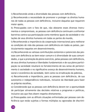 126
i) Reconhecendo ainda a diversidade das pessoas com deficiência,
j) Reconhecendo a necessidade de promover e proteger os direitos huma-
nos de todas as pessoas com deficiência, inclusive daquelas que requerem
maior apoio,
k) Preocupados com o fato de que, não obstante esses diversos instru-
mentos e compromissos, as pessoas com deficiência continuam a enfrentar
barreiras contra sua participação como membros iguais da sociedade e vio-
lações de seus direitos humanos em todas as partes do mundo,
l) Reconhecendo a importância da cooperação internacional para melhorar
as condições de vida das pessoas com deficiência em todos os países, par-
ticularmente naqueles em desenvolvimento,
m) Reconhecendo as valiosas contribuições existentes e potenciais das pes-
soas com deficiência ao bem-estar comum e à diversidade de suas comuni-
dades, e que a promoção do pleno exercício, pelas pessoas com deficiência,
de seus direitos humanos e liberdades fundamentais e de sua plena partici-
pação na sociedade resultará no fortalecimento de seu senso de pertenci-
mento à sociedade e no significativo avanço do desenvolvimento humano,
social e econômico da sociedade, bem como na erradicação da pobreza,
n) Reconhecendo a importância, para as pessoas com deficiência, de sua
autonomia e independência individuais, inclusive da liberdade para fazer
as próprias escolhas,
o) Considerando que as pessoas com deficiência devem ter a oportunidade
de participar ativamente das decisões relativas a programas e políticas,
inclusive aos que lhes dizem respeito diretamente,
p) Preocupados com as difíceis situações enfrentadas por pessoas com de-
ficiência que estão sujeitas a formas múltiplas ou agravadas de discrimi-
 
