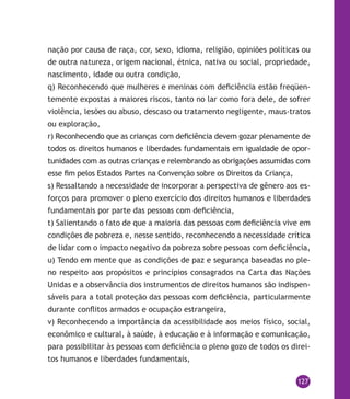 127
nação por causa de raça, cor, sexo, idioma, religião, opiniões políticas ou
de outra natureza, origem nacional, étnica, nativa ou social, propriedade,
nascimento, idade ou outra condição,
q) Reconhecendo que mulheres e meninas com deficiência estão freqüen-
temente expostas a maiores riscos, tanto no lar como fora dele, de sofrer
violência, lesões ou abuso, descaso ou tratamento negligente, maus-tratos
ou exploração,
r) Reconhecendo que as crianças com deficiência devem gozar plenamente de
todos os direitos humanos e liberdades fundamentais em igualdade de opor-
tunidades com as outras crianças e relembrando as obrigações assumidas com
esse fim pelos Estados Partes na Convenção sobre os Direitos da Criança,
s) Ressaltando a necessidade de incorporar a perspectiva de gênero aos es-
forços para promover o pleno exercício dos direitos humanos e liberdades
fundamentais por parte das pessoas com deficiência,
t) Salientando o fato de que a maioria das pessoas com deficiência vive em
condições de pobreza e, nesse sentido, reconhecendo a necessidade crítica
de lidar com o impacto negativo da pobreza sobre pessoas com deficiência,
u) Tendo em mente que as condições de paz e segurança baseadas no ple-
no respeito aos propósitos e princípios consagrados na Carta das Nações
Unidas e a observância dos instrumentos de direitos humanos são indispen-
sáveis para a total proteção das pessoas com deficiência, particularmente
durante conflitos armados e ocupação estrangeira,
v) Reconhecendo a importância da acessibilidade aos meios físico, social,
econômico e cultural, à saúde, à educação e à informação e comunicação,
para possibilitar às pessoas com deficiência o pleno gozo de todos os direi-
tos humanos e liberdades fundamentais,
 