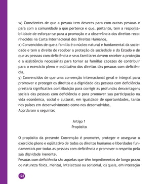 128
w) Conscientes de que a pessoa tem deveres para com outras pessoas e
para com a comunidade a que pertence e que, portanto, tem a responsa-
bilidade de esforçar-se para a promoção e a observância dos direitos reco-
nhecidos na Carta Internacional dos Direitos Humanos,
x) Convencidos de que a família é o núcleo natural e fundamental da socie-
dade e tem o direito de receber a proteção da sociedade e do Estado e de
que as pessoas com deficiência e seus familiares devem receber a proteção
e a assistência necessárias para tornar as famílias capazes de contribuir
para o exercício pleno e eqüitativo dos direitos das pessoas com deficiên-
cia,
y) Convencidos de que uma convenção internacional geral e integral para
promover e proteger os direitos e a dignidade das pessoas com deficiência
prestará significativa contribuição para corrigir as profundas desvantagens
sociais das pessoas com deficiência e para promover sua participação na
vida econômica, social e cultural, em igualdade de oportunidades, tanto
nos países em desenvolvimento como nos desenvolvidos,
Acordaram o seguinte:
Artigo 1
Propósito
O propósito da presente Convenção é promover, proteger e assegurar o
exercício pleno e eqüitativo de todos os direitos humanos e liberdades fun-
damentais por todas as pessoas com deficiência e promover o respeito pela
sua dignidade inerente.
Pessoas com deficiência são aquelas que têm impedimentos de longo prazo
de natureza física, mental, intelectual ou sensorial, os quais, em interação
 