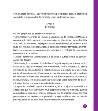 129
com diversas barreiras, podem obstruir sua participação plena e efetiva na
sociedade em igualdades de condições com as demais pessoas.
Artigo 2
Definições
Para os propósitos da presente Convenção:
“Comunicação” abrange as línguas, a visualização de textos, o braille, a
comunicação tátil, os caracteres ampliados, os dispositivos de multimídia
acessível, assim como a linguagem simples, escrita e oral, os sistemas audi-
tivos e os meios de voz digitalizada e os modos, meios e formatos aumenta-
tivos e alternativos de comunicação, inclusive a tecnologia da informação
e comunicação acessíveis;
“Língua” abrange as línguas faladas e de sinais e outras formas de comuni-
cação não-falada;
“Discriminação por motivo de deficiência” significa qualquer diferenciação,
exclusão ou restrição baseada em deficiência, com o propósito ou efeito
de impedir ou impossibilitar o reconhecimento, o desfrute ou o exercício,
em igualdade de oportunidades com as demais pessoas, de todos os direi-
tos humanos e liberdades fundamentais nos âmbitos político, econômico,
social, cultural, civil ou qualquer outro. Abrange todas as formas de discri-
minação, inclusive a recusa de adaptação razoável;
“Adaptação razoável” significa as modificações e os ajustes necessários e
adequados que não acarretem ônus desproporcional ou indevido, quando
requeridos em cada caso, a fim de assegurar que as pessoas com deficiência
possam gozar ou exercer, em igualdade de oportunidades com as demais
pessoas, todos os direitos humanos e liberdades fundamentais;
 