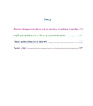 ÍNDICE
- Pensamentos que sustentam a prática inclusiva: conceitos e princípios .. 15
- Implicações práticas das políticas de educação inclusiva ................... 41
- Passo a passo: dicas para o cotidiano ........................................... 73
- Marcos Legais ....................................................................... 109
 
