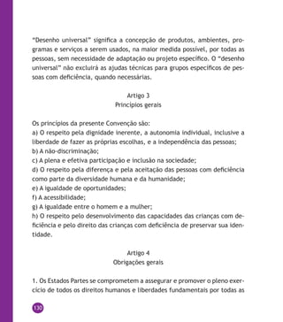 130
“Desenho universal” significa a concepção de produtos, ambientes, pro-
gramas e serviços a serem usados, na maior medida possível, por todas as
pessoas, sem necessidade de adaptação ou projeto específico. O “desenho
universal” não excluirá as ajudas técnicas para grupos específicos de pes-
soas com deficiência, quando necessárias.
Artigo 3
Princípios gerais
Os princípios da presente Convenção são:
a) O respeito pela dignidade inerente, a autonomia individual, inclusive a
liberdade de fazer as próprias escolhas, e a independência das pessoas;
b) A não-discriminação;
c) A plena e efetiva participação e inclusão na sociedade;
d) O respeito pela diferença e pela aceitação das pessoas com deficiência
como parte da diversidade humana e da humanidade;
e) A igualdade de oportunidades;
f) A acessibilidade;
g) A igualdade entre o homem e a mulher;
h) O respeito pelo desenvolvimento das capacidades das crianças com de-
ficiência e pelo direito das crianças com deficiência de preservar sua iden-
tidade.
Artigo 4
Obrigações gerais
1. Os Estados Partes se comprometem a assegurar e promover o pleno exer-
cício de todos os direitos humanos e liberdades fundamentais por todas as
 