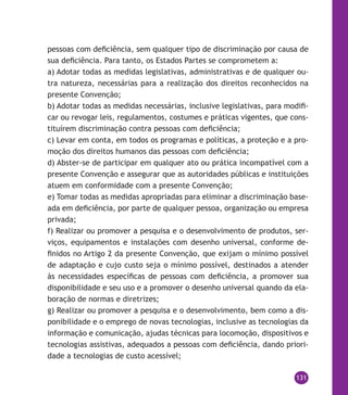 131
pessoas com deficiência, sem qualquer tipo de discriminação por causa de
sua deficiência. Para tanto, os Estados Partes se comprometem a:
a) Adotar todas as medidas legislativas, administrativas e de qualquer ou-
tra natureza, necessárias para a realização dos direitos reconhecidos na
presente Convenção;
b) Adotar todas as medidas necessárias, inclusive legislativas, para modifi-
car ou revogar leis, regulamentos, costumes e práticas vigentes, que cons-
tituírem discriminação contra pessoas com deficiência;
c) Levar em conta, em todos os programas e políticas, a proteção e a pro-
moção dos direitos humanos das pessoas com deficiência;
d) Abster-se de participar em qualquer ato ou prática incompatível com a
presente Convenção e assegurar que as autoridades públicas e instituições
atuem em conformidade com a presente Convenção;
e) Tomar todas as medidas apropriadas para eliminar a discriminação base-
ada em deficiência, por parte de qualquer pessoa, organização ou empresa
privada;
f) Realizar ou promover a pesquisa e o desenvolvimento de produtos, ser-
viços, equipamentos e instalações com desenho universal, conforme de-
finidos no Artigo 2 da presente Convenção, que exijam o mínimo possível
de adaptação e cujo custo seja o mínimo possível, destinados a atender
às necessidades específicas de pessoas com deficiência, a promover sua
disponibilidade e seu uso e a promover o desenho universal quando da ela-
boração de normas e diretrizes;
g) Realizar ou promover a pesquisa e o desenvolvimento, bem como a dis-
ponibilidade e o emprego de novas tecnologias, inclusive as tecnologias da
informação e comunicação, ajudas técnicas para locomoção, dispositivos e
tecnologias assistivas, adequados a pessoas com deficiência, dando priori-
dade a tecnologias de custo acessível;
 