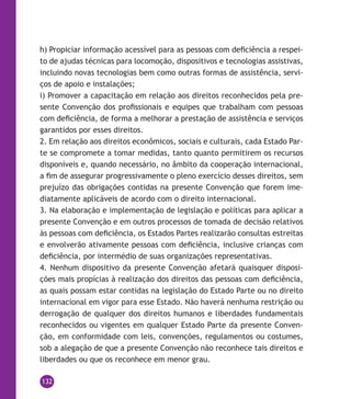 132
h) Propiciar informação acessível para as pessoas com deficiência a respei-
to de ajudas técnicas para locomoção, dispositivos e tecnologias assistivas,
incluindo novas tecnologias bem como outras formas de assistência, servi-
ços de apoio e instalações;
i) Promover a capacitação em relação aos direitos reconhecidos pela pre-
sente Convenção dos profissionais e equipes que trabalham com pessoas
com deficiência, de forma a melhorar a prestação de assistência e serviços
garantidos por esses direitos.
2. Em relação aos direitos econômicos, sociais e culturais, cada Estado Par-
te se compromete a tomar medidas, tanto quanto permitirem os recursos
disponíveis e, quando necessário, no âmbito da cooperação internacional,
a fim de assegurar progressivamente o pleno exercício desses direitos, sem
prejuízo das obrigações contidas na presente Convenção que forem ime-
diatamente aplicáveis de acordo com o direito internacional.
3. Na elaboração e implementação de legislação e políticas para aplicar a
presente Convenção e em outros processos de tomada de decisão relativos
às pessoas com deficiência, os Estados Partes realizarão consultas estreitas
e envolverão ativamente pessoas com deficiência, inclusive crianças com
deficiência, por intermédio de suas organizações representativas.
4. Nenhum dispositivo da presente Convenção afetará quaisquer disposi-
ções mais propícias à realização dos direitos das pessoas com deficiência,
as quais possam estar contidas na legislação do Estado Parte ou no direito
internacional em vigor para esse Estado. Não haverá nenhuma restrição ou
derrogação de qualquer dos direitos humanos e liberdades fundamentais
reconhecidos ou vigentes em qualquer Estado Parte da presente Conven-
ção, em conformidade com leis, convenções, regulamentos ou costumes,
sob a alegação de que a presente Convenção não reconhece tais direitos e
liberdades ou que os reconhece em menor grau.
 