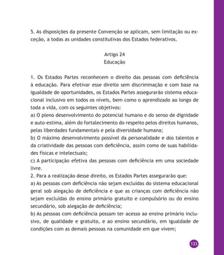 133
5. As disposições da presente Convenção se aplicam, sem limitação ou ex-
ceção, a todas as unidades constitutivas dos Estados federativos.
Artigo 24
Educação
1. Os Estados Partes reconhecem o direito das pessoas com deficiência
à educação. Para efetivar esse direito sem discriminação e com base na
igualdade de oportunidades, os Estados Partes assegurarão sistema educa-
cional inclusivo em todos os níveis, bem como o aprendizado ao longo de
toda a vida, com os seguintes objetivos:
a) O pleno desenvolvimento do potencial humano e do senso de dignidade
e auto-estima, além do fortalecimento do respeito pelos direitos humanos,
pelas liberdades fundamentais e pela diversidade humana;
b) O máximo desenvolvimento possível da personalidade e dos talentos e
da criatividade das pessoas com deficiência, assim como de suas habilida-
des físicas e intelectuais;
c) A participação efetiva das pessoas com deficiência em uma sociedade
livre.
2. Para a realização desse direito, os Estados Partes assegurarão que:
a) As pessoas com deficiência não sejam excluídas do sistema educacional
geral sob alegação de deficiência e que as crianças com deficiência não
sejam excluídas do ensino primário gratuito e compulsório ou do ensino
secundário, sob alegação de deficiência;
b) As pessoas com deficiência possam ter acesso ao ensino primário inclu-
sivo, de qualidade e gratuito, e ao ensino secundário, em igualdade de
condições com as demais pessoas na comunidade em que vivem;
 