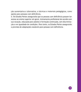 135
ção aumentativa e alternativa, e técnicas e materiais pedagógicos, como
apoios para pessoas com deficiência.
5. Os Estados Partes assegurarão que as pessoas com deficiência possam ter
acesso ao ensino superior em geral, treinamento profissional de acordo com
sua vocação, educação para adultos e formação continuada, sem discrimina-
ção e em igualdade de condições. Para tanto, os Estados Partes assegurarão
a provisão de adaptações razoáveis para pessoas com deficiência.
 