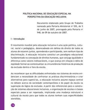136
POLÍTICA NACIONAL DE EDUCAÇÃO ESPECIAL NA
PERSPECTIVA DA EDUCAÇÃO INCLUSIVA
Documento elaborado pelo Grupo de Trabalho
nomeado pela Portaria Ministerial no
555, de 5
de junho de 2007, prorrogada pela Portaria no
948, de 09 de outubro de 2007.
I – Introdução
O movimento mundial pela educação inclusiva é uma ação política, cultu-
ral, social e pedagógica, desencadeada em defesa do direito de todos os
alunos de estarem juntos, aprendendo e participando, sem nenhum tipo de
discriminação. A educação inclusiva constitui um paradigma educacional
fundamentado na concepção de direitos humanos, que conjuga igualdade e
diferença como valores indissociáveis, e que avança em relação à idéia de
eqüidade formal ao contextualizar as circunstâncias históricas da produção
da exclusão dentro e fora da escola.
Ao reconhecer que as dificuldades enfrentadas nos sistemas de ensino evi-
denciam a necessidade de confrontar as práticas discriminatórias e criar
alternativas para superá-las, a educação inclusiva assume espaço central
no debate acerca da sociedade contemporânea e do papel da escola na
superação da lógica da exclusão. A partir dos referenciais para a constru-
ção de sistemas educacionais inclusivos, a organização de escolas e classes
especiais passa a ser repensada, implicando uma mudança estrutural e
cultural da escola para que todos os alunos tenham suas especificidades
atendidas.
 