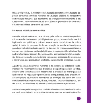 137
Nesta perspectiva, o Ministério da Educação/Secretaria de Educação Es-
pecial apresenta a Política Nacional de Educação Especial na Perspectiva
da Educação Inclusiva, que acompanha os avanços do conhecimento e das
lutas sociais, visando constituir políticas públicas promotoras de uma edu-
cação de qualidade para todos os alunos.
II – Marcos históricos e normativos
A escola historicamente se caracterizou pela visão da educação que deli-
mita a escolarização como privilégio de um grupo, uma exclusão que foi
legitimada nas políticas e práticas educacionais reprodutoras da ordem
social. A partir do processo de democratização da escola, evidencia-se o
paradoxo inclusão/exclusão quando os sistemas de ensino universalizam o
acesso, mas continuam excluindo indivíduos e grupos considerados fora dos
padrões homogeneizadores da escola. Assim, sob formas distintas, a exclu-
são tem apresentado características comuns nos processos de segregação
e integração, que pressupõem a seleção, naturalizando o fracasso escolar.
A partir da visão dos direitos humanos e do conceito de cidadania funda-
mentado no reconhecimento das diferenças e na participação dos sujeitos,
decorre uma identificação dos mecanismos e processos de hierarquização
que operam na regulação e produção das desigualdades. Essa problemati-
zação explicita os processos normativos de distinção dos alunos em razão
de características intelectuais, físicas, culturais, sociais e lingüísticas, en-
tre outras, estruturantes do modelo tradicional de educação escolar.
A educação especial se organizou tradicionalmente como atendimento edu-
cacional especializado substitutivo ao ensino comum, evidenciando dife-
 