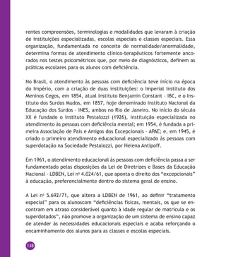 138
rentes compreensões, terminologias e modalidades que levaram à criação
de instituições especializadas, escolas especiais e classes especiais. Essa
organização, fundamentada no conceito de normalidade/anormalidade,
determina formas de atendimento clínico-terapêuticos fortemente anco-
rados nos testes psicométricos que, por meio de diagnósticos, definem as
práticas escolares para os alunos com deficiência.
No Brasil, o atendimento às pessoas com deficiência teve início na época
do Império, com a criação de duas instituições: o Imperial Instituto dos
Meninos Cegos, em 1854, atual Instituto Benjamin Constant – IBC, e o Ins-
tituto dos Surdos Mudos, em 1857, hoje denominado Instituto Nacional da
Educação dos Surdos – INES, ambos no Rio de Janeiro. No início do século
XX é fundado o Instituto Pestalozzi (1926), instituição especializada no
atendimento às pessoas com deficiência mental; em 1954, é fundada a pri-
meira Associação de Pais e Amigos dos Excepcionais – APAE; e, em 1945, é
criado o primeiro atendimento educacional especializado às pessoas com
superdotação na Sociedade Pestalozzi, por Helena Antipoff.
Em 1961, o atendimento educacional às pessoas com deficiência passa a ser
fundamentado pelas disposições da Lei de Diretrizes e Bases da Educação
Nacional – LDBEN, Lei no
4.024/61, que aponta o direito dos “excepcionais”
à educação, preferencialmente dentro do sistema geral de ensino.
A Lei no
5.692/71, que altera a LDBEN de 1961, ao definir “tratamento
especial” para os alunoscom “deficiências físicas, mentais, os que se en-
contram em atraso considerável quanto à idade regular de matrícula e os
superdotados”, não promove a organização de um sistema de ensino capaz
de atender às necessidades educacionais especiais e acaba reforçando o
encaminhamento dos alunos para as classes e escolas especiais.
 