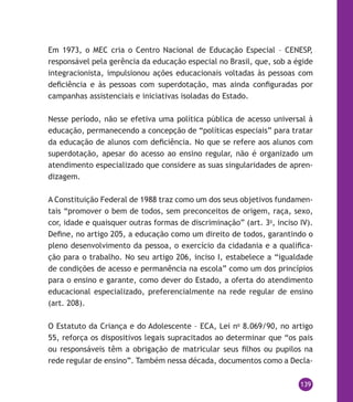 139
Em 1973, o MEC cria o Centro Nacional de Educação Especial – CENESP,
responsável pela gerência da educação especial no Brasil, que, sob a égide
integracionista, impulsionou ações educacionais voltadas às pessoas com
deficiência e às pessoas com superdotação, mas ainda configuradas por
campanhas assistenciais e iniciativas isoladas do Estado.
Nesse período, não se efetiva uma política pública de acesso universal à
educação, permanecendo a concepção de “políticas especiais” para tratar
da educação de alunos com deficiência. No que se refere aos alunos com
superdotação, apesar do acesso ao ensino regular, não é organizado um
atendimento especializado que considere as suas singularidades de apren-
dizagem.
A Constituição Federal de 1988 traz como um dos seus objetivos fundamen-
tais “promover o bem de todos, sem preconceitos de origem, raça, sexo,
cor, idade e quaisquer outras formas de discriminação” (art. 3o
, inciso IV).
Define, no artigo 205, a educação como um direito de todos, garantindo o
pleno desenvolvimento da pessoa, o exercício da cidadania e a qualifica-
ção para o trabalho. No seu artigo 206, inciso I, estabelece a “igualdade
de condições de acesso e permanência na escola” como um dos princípios
para o ensino e garante, como dever do Estado, a oferta do atendimento
educacional especializado, preferencialmente na rede regular de ensino
(art. 208).
O Estatuto da Criança e do Adolescente – ECA, Lei no
8.069/90, no artigo
55, reforça os dispositivos legais supracitados ao determinar que “os pais
ou responsáveis têm a obrigação de matricular seus filhos ou pupilos na
rede regular de ensino”. Também nessa década, documentos como a Decla-
 