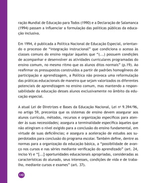 140
ração Mundial de Educação para Todos (1990) e a Declaração de Salamanca
(1994) passam a influenciar a formulação das políticas públicas da educa-
ção inclusiva.
Em 1994, é publicada a Política Nacional de Educação Especial, orientan-
do o processo de “integração instrucional” que condiciona o acesso às
classes comuns do ensino regular àqueles que “(...) possuem condições
de acompanhar e desenvolver as atividades curriculares programadas do
ensino comum, no mesmo ritmo que os alunos ditos normais” (p.19). Ao
reafirmar os pressupostos construídos a partir de padrões homogêneos de
participação e aprendizagem, a Política não provoca uma reformulação
das práticas educacionais de maneira que sejam valorizados os diferentes
potenciais de aprendizagem no ensino comum, mas mantendo a respon-
sabilidade da educação desses alunos exclusivamente no âmbito da edu-
cação especial.
A atual Lei de Diretrizes e Bases da Educação Nacional, Lei no
9.394/96,
no artigo 59, preconiza que os sistemas de ensino devem assegurar aos
alunos currículo, métodos, recursos e organização específicos para aten-
der às suas necessidades; assegura a terminalidade específica àqueles que
não atingiram o nível exigido para a conclusão do ensino fundamental, em
virtude de suas deficiências; e assegura a aceleração de estudos aos su-
perdotados para conclusão do programa escolar. Também define, dentre as
normas para a organização da educação básica, a “possibilidade de avan-
ço nos cursos e nas séries mediante verificação do aprendizado” (art. 24,
inciso V) e “[...] oportunidades educacionais apropriadas, consideradas as
características do alunado, seus interesses, condições de vida e de traba-
lho, mediante cursos e exames” (art. 37).
 