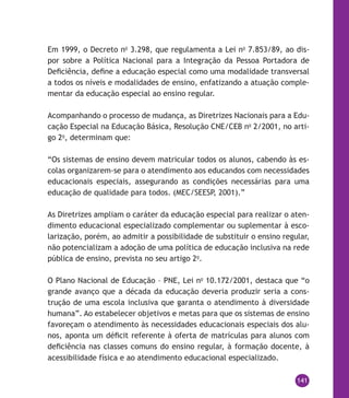 141
Em 1999, o Decreto no
3.298, que regulamenta a Lei no
7.853/89, ao dis-
por sobre a Política Nacional para a Integração da Pessoa Portadora de
Deficiência, define a educação especial como uma modalidade transversal
a todos os níveis e modalidades de ensino, enfatizando a atuação comple-
mentar da educação especial ao ensino regular.
Acompanhando o processo de mudança, as Diretrizes Nacionais para a Edu-
cação Especial na Educação Básica, Resolução CNE/CEB no
2/2001, no arti-
go 2o
, determinam que:
“Os sistemas de ensino devem matricular todos os alunos, cabendo às es-
colas organizarem-se para o atendimento aos educandos com necessidades
educacionais especiais, assegurando as condições necessárias para uma
educação de qualidade para todos. (MEC/SEESP, 2001).”
As Diretrizes ampliam o caráter da educação especial para realizar o aten-
dimento educacional especializado complementar ou suplementar à esco-
larização, porém, ao admitir a possibilidade de substituir o ensino regular,
não potencializam a adoção de uma política de educação inclusiva na rede
pública de ensino, prevista no seu artigo 2o
.
O Plano Nacional de Educação – PNE, Lei no
10.172/2001, destaca que “o
grande avanço que a década da educação deveria produzir seria a cons-
trução de uma escola inclusiva que garanta o atendimento à diversidade
humana”. Ao estabelecer objetivos e metas para que os sistemas de ensino
favoreçam o atendimento às necessidades educacionais especiais dos alu-
nos, aponta um déficit referente à oferta de matrículas para alunos com
deficiência nas classes comuns do ensino regular, à formação docente, à
acessibilidade física e ao atendimento educacional especializado.
 