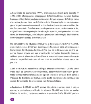 142
A Convenção da Guatemala (1999), promulgada no Brasil pelo Decreto no
3.956/2001, afirma que as pessoas com deficiência têm os mesmos direitos
humanos e liberdades fundamentais que as demais pessoas, definindo como
discriminação com base na deficiência toda diferenciação ou exclusão que
possa impedir ou anular o exercício dos direitos humanos e de suas liberda-
des fundamentais. Este Decreto tem importante repercussão na educação,
exigindo uma reinterpretação da educação especial, compreendida no con-
texto da diferenciação, adotado para promover a eliminação das barreiras
que impedem o acesso à escolarização.
Na perspectiva da educação inclusiva, a Resolução CNE/CP no
1/2002,
que estabelece as Diretrizes Curriculares Nacionais para a Formação de
Professores da Educação Básica, define que as instituições de ensino su-
perior devem prever, em sua organização curricular, formação docente
voltada para a atenção à diversidade e que contemple conhecimentos
sobre as especificidades dos alunos com necessidades educacionais es-
peciais.
A Lei no
10.436/02 reconhece a Língua Brasileira de Sinais – Libras como
meio legal de comunicação e expressão, determinando que sejam garan-
tidas formas institucionalizadas de apoiar seu uso e difusão, bem como a
inclusão da disciplina de Libras como parte integrante do currículo nos
cursos de formação de professores e de fonoaudiologia.
A Portaria no
2.678/02 do MEC aprova diretrizes e normas para o uso, o
ensino, a produção e a difusão do sistema Braille em todas as moda-
lidades de ensino, compreendendo o projeto da Grafia Braille para a
 