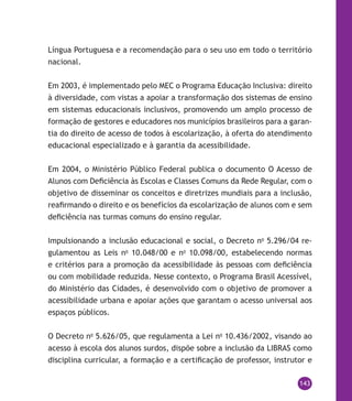 143
Língua Portuguesa e a recomendação para o seu uso em todo o território
nacional.
Em 2003, é implementado pelo MEC o Programa Educação Inclusiva: direito
à diversidade, com vistas a apoiar a transformação dos sistemas de ensino
em sistemas educacionais inclusivos, promovendo um amplo processo de
formação de gestores e educadores nos municípios brasileiros para a garan-
tia do direito de acesso de todos à escolarização, à oferta do atendimento
educacional especializado e à garantia da acessibilidade.
Em 2004, o Ministério Público Federal publica o documento O Acesso de
Alunos com Deficiência às Escolas e Classes Comuns da Rede Regular, com o
objetivo de disseminar os conceitos e diretrizes mundiais para a inclusão,
reafirmando o direito e os benefícios da escolarização de alunos com e sem
deficiência nas turmas comuns do ensino regular.
Impulsionando a inclusão educacional e social, o Decreto no
5.296/04 re-
gulamentou as Leis no
10.048/00 e no
10.098/00, estabelecendo normas
e critérios para a promoção da acessibilidade às pessoas com deficiência
ou com mobilidade reduzida. Nesse contexto, o Programa Brasil Acessível,
do Ministério das Cidades, é desenvolvido com o objetivo de promover a
acessibilidade urbana e apoiar ações que garantam o acesso universal aos
espaços públicos.
O Decreto no
5.626/05, que regulamenta a Lei no
10.436/2002, visando ao
acesso à escola dos alunos surdos, dispõe sobre a inclusão da Libras como
disciplina curricular, a formação e a certificação de professor, instrutor e
 