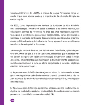144
tradutor/intérprete de Libras, o ensino da Língua Portuguesa como se-
gunda língua para alunos surdos e a organização da educação bilíngüe no
ensino regular.
Em 2005, com a implantação dos Núcleos de Atividades de Altas Habilida-
des/Superdotação –NAAH/S em todos os estados e no Distrito Federal, são
organizados centros de referência na área das altas habilidades/superdo-
tação para o atendimento educacional especializado, para a orientação às
famílias e a formação continuada dos professores, constituindo a organiza-
ção da política de educação inclusiva de forma a garantir esse atendimento
aos alunos da rede pública de ensino.
A Convenção sobre os Direitos das Pessoas com Deficiência, aprovada pela
ONU em 2006 e da qual o Brasil é signatário, estabelece que os Estados-Par-
tes devem assegurar um sistema de educação inclusiva em todos os níveis
de ensino, em ambientes que maximizem o desenvolvimento acadêmico e
social compatível com a meta da plena participação e inclusão, adotando
medidas para garantir que:
a) As pessoas com deficiência não sejam excluídas do sistema educacional
geral sob alegação de deficiência e que as crianças com deficiência não se-
jam excluídas do ensino fundamental gratuito e compulsório, sob alegação
de deficiência;
b) As pessoas com deficiência possam ter acesso ao ensino fundamental in-
clusivo, de qualidade e gratuito, em igualdade de condições com as demais
pessoas na comunidade em que vivem (Art.24).
 
