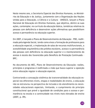 145
Neste mesmo ano, a Secretaria Especial dos Direitos Humanos, os Ministé-
rios da Educação e da Justiça, juntamente com a Organização das Nações
Unidas para a Educação, a Ciência e a Cultura – UNESCO, lançam o Plano
Nacional de Educação em Direitos Humanos, que objetiva, dentre as suas
ações, contemplar, no currículo da educação básica, temáticas relativas às
pessoas com deficiência e desenvolver ações afirmativas que possibilitem
acesso e permanência na educação superior.
Em 2007, é lançado o Plano de Desenvolvimento da Educação – PDE, reafir-
mado pela Agenda Social, tendo como eixos a formação de professores para
a educação especial, a implantação de salas de recursos multifuncionais, a
acessibilidade arquitetônica dos prédios escolares, acesso e a permanência
das pessoas com deficiência na educação superior e o monitoramento do
acesso à escola dos favorecidos pelo Beneficio de Prestação Continuada –
BPC.
No documento do MEC, Plano de Desenvolvimento da Educação: razões,
princípios e programas é reafirmada a visão que busca superar a oposição
entre educação regular e educação especial.
Contrariando a concepção sistêmica da transversalidade da educação es-
pecial nos diferentes níveis, etapas e modalidades de ensino, a educação
não se estruturou na perspectiva da inclusão e do atendimento às neces-
sidades educacionais especiais, limitando, o cumprimento do princípio
constitucional que prevê a igualdade de condições para o acesso e per-
manência na escola e a continuidade nos níveis mais elevados de ensino
(2007, p. 09).
 
