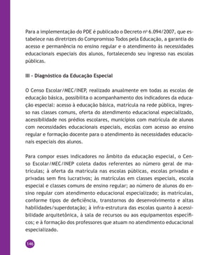 146
Para a implementação do PDE é publicado o Decreto no
6.094/2007, que es-
tabelece nas diretrizes do Compromisso Todos pela Educação, a garantia do
acesso e permanência no ensino regular e o atendimento às necessidades
educacionais especiais dos alunos, fortalecendo seu ingresso nas escolas
públicas.
III – Diagnóstico da Educação Especial
O Censo Escolar/MEC/INEP, realizado anualmente em todas as escolas de
educação básica, possibilita o acompanhamento dos indicadores da educa-
ção especial: acesso à educação básica, matrícula na rede pública, ingres-
so nas classes comuns, oferta do atendimento educacional especializado,
acessibilidade nos prédios escolares, municípios com matrícula de alunos
com necessidades educacionais especiais, escolas com acesso ao ensino
regular e formação docente para o atendimento às necessidades educacio-
nais especiais dos alunos.
Para compor esses indicadores no âmbito da educação especial, o Cen-
so Escolar/MEC/INEP coleta dados referentes ao número geral de ma-
trículas; à oferta da matrícula nas escolas públicas, escolas privadas e
privadas sem fins lucrativos; às matrículas em classes especiais, escola
especial e classes comuns de ensino regular; ao número de alunos do en-
sino regular com atendimento educacional especializado; às matrículas,
conforme tipos de deficiência, transtornos do desenvolvimento e altas
habilidades/superdotação; à infra-estrutura das escolas quanto à acessi-
bilidade arquitetônica, à sala de recursos ou aos equipamentos específi-
cos; e à formação dos professores que atuam no atendimento educacional
especializado.
 
