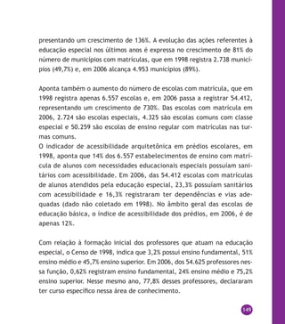 149
presentando um crescimento de 136%. A evolução das ações referentes à
educação especial nos últimos anos é expressa no crescimento de 81% do
número de municípios com matrículas, que em 1998 registra 2.738 municí-
pios (49,7%) e, em 2006 alcança 4.953 municípios (89%).
Aponta também o aumento do número de escolas com matrícula, que em
1998 registra apenas 6.557 escolas e, em 2006 passa a registrar 54.412,
representando um crescimento de 730%. Das escolas com matrícula em
2006, 2.724 são escolas especiais, 4.325 são escolas comuns com classe
especial e 50.259 são escolas de ensino regular com matrículas nas tur-
mas comuns.
O indicador de acessibilidade arquitetônica em prédios escolares, em
1998, aponta que 14% dos 6.557 estabelecimentos de ensino com matrí-
cula de alunos com necessidades educacionais especiais possuíam sani-
tários com acessibilidade. Em 2006, das 54.412 escolas com matrículas
de alunos atendidos pela educação especial, 23,3% possuíam sanitários
com acessibilidade e 16,3% registraram ter dependências e vias ade-
quadas (dado não coletado em 1998). No âmbito geral das escolas de
educação básica, o índice de acessibilidade dos prédios, em 2006, é de
apenas 12%.
Com relação à formação inicial dos professores que atuam na educação
especial, o Censo de 1998, indica que 3,2% possui ensino fundamental, 51%
ensino médio e 45,7% ensino superior. Em 2006, dos 54.625 professores nes-
sa função, 0,62% registram ensino fundamental, 24% ensino médio e 75,2%
ensino superior. Nesse mesmo ano, 77,8% desses professores, declararam
ter curso específico nessa área de conhecimento.
 