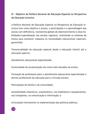150
IV – Objetivo da Política Nacional de Educação Especial na Perspectiva
da Educação Inclusiva
A Política Nacional de Educação Especial na Perspectiva da Educação In-
clusiva tem como objetivo o acesso, a participação e a aprendizagem dos
alunos com deficiência, transtornos globais do desenvolvimento e altas ha-
bilidades/superdotação nas escolas regulares, orientando os sistemas de
ensino para promover respostas às necessidades educacionais especiais,
garantindo:
Transversalidade da educação especial desde a educação infantil até a
educação superior;
Atendimento educacional especializado;
Continuidade da escolarização nos níveis mais elevados do ensino;
Formação de professores para o atendimento educacional especializado e
demais profissionais da educação para a inclusão escolar;
Participação da família e da comunidade;
Acessibilidade urbanística, arquitetônica, nos mobiliários e equipamentos,
nos transportes, na comunicação e informação; e
Articulação intersetorial na implementação das políticas públicas.
 