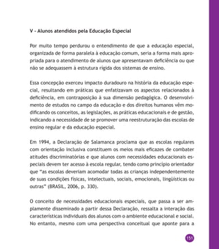151
V – Alunos atendidos pela Educação Especial
Por muito tempo perdurou o entendimento de que a educação especial,
organizada de forma paralela à educação comum, seria a forma mais apro-
priada para o atendimento de alunos que apresentavam deficiência ou que
não se adequassem à estrutura rígida dos sistemas de ensino.
Essa concepção exerceu impacto duradouro na história da educação espe-
cial, resultando em práticas que enfatizavam os aspectos relacionados à
deficiência, em contraposição à sua dimensão pedagógica. O desenvolvi-
mento de estudos no campo da educação e dos direitos humanos vêm mo-
dificando os conceitos, as legislações, as práticas educacionais e de gestão,
indicando a necessidade de se promover uma reestruturação das escolas de
ensino regular e da educação especial.
Em 1994, a Declaração de Salamanca proclama que as escolas regulares
com orientação inclusiva constituem os meios mais eficazes de combater
atitudes discriminatórias e que alunos com necessidades educacionais es-
peciais devem ter acesso à escola regular, tendo como princípio orientador
que “as escolas deveriam acomodar todas as crianças independentemente
de suas condições físicas, intelectuais, sociais, emocionais, lingüísticas ou
outras” (BRASIL, 2006, p. 330).
O conceito de necessidades educacionais especiais, que passa a ser am-
plamente disseminado a partir dessa Declaração, ressalta a interação das
características individuais dos alunos com o ambiente educacional e social.
No entanto, mesmo com uma perspectiva conceitual que aponte para a
 