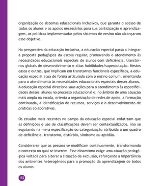 152
organização de sistemas educacionais inclusivos, que garanta o acesso de
todos os alunos e os apoios necessários para sua participação e aprendiza-
gem, as políticas implementadas pelos sistemas de ensino não alcançaram
esse objetivo.
Na perspectiva da educação inclusiva, a educação especial passa a integrar
a proposta pedagógica da escola regular, promovendo o atendimento às
necessidades educacionais especiais de alunos com deficiência, transtor-
nos globais de desenvolvimento e altas habilidades/superdotação. Nestes
casos e outros, que implicam em transtornos funcionais específicos, a edu-
cação especial atua de forma articulada com o ensino comum, orientando
para o atendimento às necessidades educacionais especiais desses alunos.
A educação especial direciona suas ações para o atendimento às especifici-
dades desses alunos no processo educacional e, no âmbito de uma atuação
mais ampla na escola, orienta a organização de redes de apoio, a formação
continuada, a identificação de recursos, serviços e o desenvolvimento de
práticas colaborativas.
Os estudos mais recentes no campo da educação especial enfatizam que
as definições e uso de classificações devem ser contextualizados, não se
esgotando na mera especificação ou categorização atribuída a um quadro
de deficiência, transtorno, distúrbio, síndrome ou aptidão.
Considera-se que as pessoas se modificam continuamente, transformando
o contexto no qual se inserem. Esse dinamismo exige uma atuação pedagó-
gica voltada para alterar a situação de exclusão, reforçando a importância
dos ambientes heterogêneos para a promoção da aprendizagem de todos
os alunos.
 