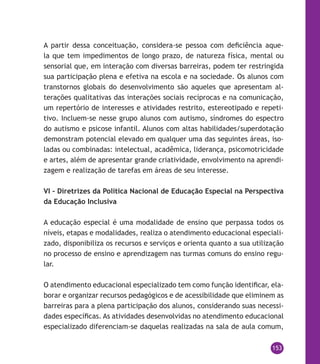 153
A partir dessa conceituação, considera-se pessoa com deficiência aque-
la que tem impedimentos de longo prazo, de natureza física, mental ou
sensorial que, em interação com diversas barreiras, podem ter restringida
sua participação plena e efetiva na escola e na sociedade. Os alunos com
transtornos globais do desenvolvimento são aqueles que apresentam al-
terações qualitativas das interações sociais recíprocas e na comunicação,
um repertório de interesses e atividades restrito, estereotipado e repeti-
tivo. Incluem-se nesse grupo alunos com autismo, síndromes do espectro
do autismo e psicose infantil. Alunos com altas habilidades/superdotação
demonstram potencial elevado em qualquer uma das seguintes áreas, iso-
ladas ou combinadas: intelectual, acadêmica, liderança, psicomotricidade
e artes, além de apresentar grande criatividade, envolvimento na aprendi-
zagem e realização de tarefas em áreas de seu interesse.
VI – Diretrizes da Política Nacional de Educação Especial na Perspectiva
da Educação Inclusiva
A educação especial é uma modalidade de ensino que perpassa todos os
níveis, etapas e modalidades, realiza o atendimento educacional especiali-
zado, disponibiliza os recursos e serviços e orienta quanto a sua utilização
no processo de ensino e aprendizagem nas turmas comuns do ensino regu-
lar.
O atendimento educacional especializado tem como função identificar, ela-
borar e organizar recursos pedagógicos e de acessibilidade que eliminem as
barreiras para a plena participação dos alunos, considerando suas necessi-
dades específicas. As atividades desenvolvidas no atendimento educacional
especializado diferenciam-se daquelas realizadas na sala de aula comum,
 