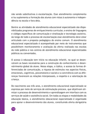 154
não sendo substitutivas à escolarização. Esse atendimento complementa
e/ou suplementa a formação dos alunos com vistas à autonomia e indepen-
dência na escola e fora dela.
Dentre as atividades de atendimento educacional especializado são dispo-
nibilizados programas de enriquecimento curricular, o ensino de linguagens
e códigos específicos de comunicação e sinalização e tecnologia assistiva.
Ao longo de todo o processo de escolarização esse atendimento deve estar
articulado com a proposta pedagógica do ensino comum. O atendimento
educacional especializado é acompanhado por meio de instrumentos que
possibilitem monitoramento e avaliação da oferta realizada nas escolas
da rede pública e nos centros de atendimento educacional especializados
públicos ou conveniados.
O acesso à educação tem início na educação infantil, na qual se desen-
volvem as bases necessárias para a construção do conhecimento e desen-
volvimento global do aluno. Nessa etapa, o lúdico, o acesso às formas di-
ferenciadas de comunicação, a riqueza de estímulos nos aspectos físicos,
emocionais, cognitivos, psicomotores e sociais e a convivência com as dife-
renças favorecem as relações interpessoais, o respeito e a valorização da
criança.
Do nascimento aos três anos, o atendimento educacional especializado se
expressa por meio de serviços de estimulação precoce, que objetivam oti-
mizar o processo de desenvolvimento e aprendizagem em interface com os
serviços de saúde e assistência social. Em todas as etapas e modalidades da
educação básica, o atendimento educacional especializado é organizado
para apoiar o desenvolvimento dos alunos, constituindo oferta obrigatória
 