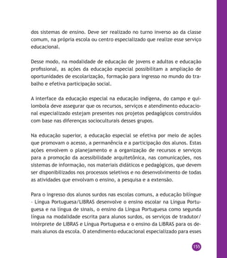 155
dos sistemas de ensino. Deve ser realizado no turno inverso ao da classe
comum, na própria escola ou centro especializado que realize esse serviço
educacional.
Desse modo, na modalidade de educação de jovens e adultos e educação
profissional, as ações da educação especial possibilitam a ampliação de
oportunidades de escolarização, formação para ingresso no mundo do tra-
balho e efetiva participação social.
A interface da educação especial na educação indígena, do campo e qui-
lombola deve assegurar que os recursos, serviços e atendimento educacio-
nal especializado estejam presentes nos projetos pedagógicos construídos
com base nas diferenças socioculturais desses grupos.
Na educação superior, a educação especial se efetiva por meio de ações
que promovam o acesso, a permanência e a participação dos alunos. Estas
ações envolvem o planejamento e a organização de recursos e serviços
para a promoção da acessibilidade arquitetônica, nas comunicações, nos
sistemas de informação, nos materiais didáticos e pedagógicos, que devem
ser disponibilizados nos processos seletivos e no desenvolvimento de todas
as atividades que envolvam o ensino, a pesquisa e a extensão.
Para o ingresso dos alunos surdos nas escolas comuns, a educação bilíngue
– Língua Portuguesa/Libras desenvolve o ensino escolar na Língua Portu-
guesa e na língua de sinais, o ensino da Língua Portuguesa como segunda
língua na modalidade escrita para alunos surdos, os serviços de tradutor/
intérprete de Libras e Língua Portuguesa e o ensino da Libras para os de-
mais alunos da escola. O atendimento educacional especializado para esses
 