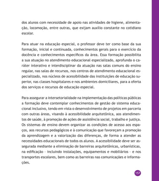 157
dos alunos com necessidade de apoio nas atividades de higiene, alimenta-
ção, locomoção, entre outras, que exijam auxílio constante no cotidiano
escolar.
Para atuar na educação especial, o professor deve ter como base da sua
formação, inicial e continuada, conhecimentos gerais para o exercício da
docência e conhecimentos específicos da área. Essa formação possibilita
a sua atuação no atendimento educacional especializado, aprofunda o ca-
ráter interativo e interdisciplinar da atuação nas salas comuns do ensino
regular, nas salas de recursos, nos centros de atendimento educacional es-
pecializado, nos núcleos de acessibilidade das instituições de educação su-
perior, nas classes hospitalares e nos ambientes domiciliares, para a oferta
dos serviços e recursos de educação especial.
Para assegurar a intersetorialidade na implementação das políticas públicas
a formação deve contemplar conhecimentos de gestão de sistema educa-
cional inclusivo, tendo em vista o desenvolvimento de projetos em parceria
com outras áreas, visando à acessibilidade arquitetônica, aos atendimen-
tos de saúde, à promoção de ações de assistência social, trabalho e justiça.
Os sistemas de ensino devem organizar as condições de acesso aos espa-
ços, aos recursos pedagógicos e à comunicação que favoreçam a promoção
da aprendizagem e a valorização das diferenças, de forma a atender as
necessidades educacionais de todos os alunos. A acessibilidade deve ser as-
segurada mediante a eliminação de barreiras arquitetônicas, urbanísticas,
na edificação – incluindo instalações, equipamentos e mobiliários – e nos
transportes escolares, bem como as barreiras nas comunicações e informa-
ções.
 