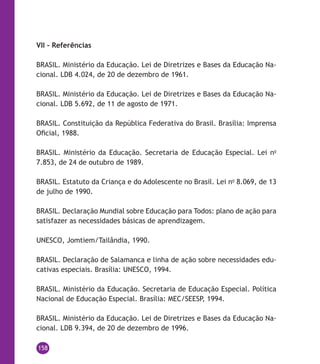 158
VII – Referências
BRASIL. Ministério da Educação. Lei de Diretrizes e Bases da Educação Na-
cional. LDB 4.024, de 20 de dezembro de 1961.
BRASIL. Ministério da Educação. Lei de Diretrizes e Bases da Educação Na-
cional. LDB 5.692, de 11 de agosto de 1971.
BRASIL. Constituição da República Federativa do Brasil. Brasília: Imprensa
Oficial, 1988.
BRASIL. Ministério da Educação. Secretaria de Educação Especial. Lei no
7.853, de 24 de outubro de 1989.
BRASIL. Estatuto da Criança e do Adolescente no Brasil. Lei no
8.069, de 13
de julho de 1990.
BRASIL. Declaração Mundial sobre Educação para Todos: plano de ação para
satisfazer as necessidades básicas de aprendizagem.
UNESCO, Jomtiem/Tailândia, 1990.
BRASIL. Declaração de Salamanca e linha de ação sobre necessidades edu-
cativas especiais. Brasília: UNESCO, 1994.
BRASIL. Ministério da Educação. Secretaria de Educação Especial. Política
Nacional de Educação Especial. Brasília: MEC/SEESP, 1994.
BRASIL. Ministério da Educação. Lei de Diretrizes e Bases da Educação Na-
cional. LDB 9.394, de 20 de dezembro de 1996.
 