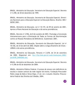 159
BRASIL. Ministério da Educação. Secretaria de Educação Especial. Decreto
no
3.298, de 20 de dezembro de 1999.
BRASIL. Ministério da Educação. Secretaria de Educação Especial. Diretri-
zes Nacionais para a Educação Especial na Educação Básica. Brasília: MEC/
SEESP, 2001.
BRASIL. Ministério da Educação. Lei no
10.172, de 09 de janeiro de 2001.
Aprova o Plano Nacional de Educação e dá outras providências.
BRASIL. Decreto no
3.956, de 8 de outubro de 2001. Promulga a Convenção
Interamericana para a Eliminação de Todas as Formas de Discriminação
contra as Pessoas Portadoras de Deficiência. Guatemala: 2001.
BRASIL. Ministério da Educação. Secretaria de Educação Especial. Lei no
10.436, de 24 de abril de 2002. Dispõe sobre a Língua Brasileira de Sinais –
LIBRAS e dá outras providências.
BRASIL. Ministério da Educação. Portaria no
2.678, de 24 de setembro
de 2002. Disponível em: ftp://ftp.fnde.gov.br/web/resoluçoes_2002/
por2678_24092002.doc
BRASIL. Ministério da Educação. Secretaria de Educação Especial. Decreto
no
5.296 de 02 de dezembro de 2004.
BRASIL. Ministério Público Federal. O acesso de alunos com deficiência às
escolas e classes comuns da rede regular de ensino. Fundação Procurador
Pedro Jorge de Melo e Silva( Orgs). 2a
ed. ver. e atualiz. Brasília: Procura-
doria Federal dos Direitos do Cidadão, 2004.
 