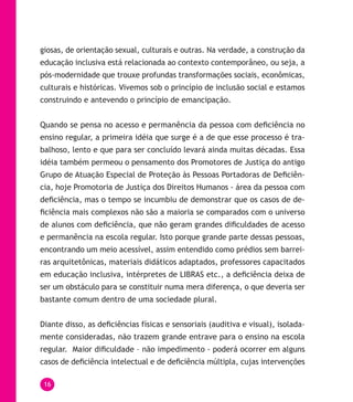 16
giosas, de orientação sexual, culturais e outras. Na verdade, a construção da
educação inclusiva está relacionada ao contexto contemporâneo, ou seja, a
pós-modernidade que trouxe profundas transformações sociais, econômicas,
culturais e históricas. Vivemos sob o princípio de inclusão social e estamos
construindo e antevendo o princípio de emancipação.
Quando se pensa no acesso e permanência da pessoa com deficiência no
ensino regular, a primeira idéia que surge é a de que esse processo é tra-
balhoso, lento e que para ser concluído levará ainda muitas décadas. Essa
idéia também permeou o pensamento dos Promotores de Justiça do antigo
Grupo de Atuação Especial de Proteção às Pessoas Portadoras de Deficiên-
cia, hoje Promotoria de Justiça dos Direitos Humanos - área da pessoa com
deficiência, mas o tempo se incumbiu de demonstrar que os casos de de-
ficiência mais complexos não são a maioria se comparados com o universo
de alunos com deficiência, que não geram grandes dificuldades de acesso
e permanência na escola regular. Isto porque grande parte dessas pessoas,
encontrando um meio acessível, assim entendido como prédios sem barrei-
ras arquitetônicas, materiais didáticos adaptados, professores capacitados
em educação inclusiva, intérpretes de LIBRAS etc., a deficiência deixa de
ser um obstáculo para se constituir numa mera diferença, o que deveria ser
bastante comum dentro de uma sociedade plural.
Diante disso, as deficiências físicas e sensoriais (auditiva e visual), isolada-
mente consideradas, não trazem grande entrave para o ensino na escola
regular. Maior dificuldade – não impedimento - poderá ocorrer em alguns
casos de deficiência intelectual e de deficiência múltipla, cujas intervenções
 