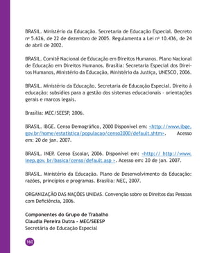 160
BRASIL. Ministério da Educação. Secretaria de Educação Especial. Decreto
no
5.626, de 22 de dezembro de 2005. Regulamenta a Lei no
10.436, de 24
de abril de 2002.
BRASIL. Comitê Nacional de Educação em Direitos Humanos. Plano Nacional
de Educação em Direitos Humanos. Brasília: Secretaria Especial dos Direi-
tos Humanos, Ministério da Educação, Ministério da Justiça, UNESCO, 2006.
BRASIL. Ministério da Educação. Secretaria de Educação Especial. Direito à
educação: subsídios para a gestão dos sistemas educacionais – orientações
gerais e marcos legais.
Brasília: MEC/SEESP, 2006.
BRASIL. IBGE. Censo Demográfico, 2000 Disponível em: <http://www.ibge.
gov.br/home/estatistica/populacao/censo2000/default.shtm>. Acesso
em: 20 de jan. 2007.
BRASIL. INEP. Censo Escolar, 2006. Disponível em: <http:// http://www.
inep.gov. br/basica/censo/default.asp >. Acesso em: 20 de jan. 2007.
BRASIL. Ministério da Educação. Plano de Desenvolvimento da Educação:
razões, princípios e programas. Brasília: MEC, 2007.
ORGANIZAÇÃO DAS NAÇÕES UNIDAS. Convenção sobre os Direitos das Pessoas
com Deficiência, 2006.
Componentes do Grupo de Trabalho
Claudia Pereira Dutra – MEC/SEESP
Secretária de Educação Especial
 